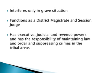    Interferes only in grave situation

   Functions as a District Magistrate and Session
    Judge

   Has executive, judicial and revenue powers
    and has the responsibility of maintaining law
    and order and suppressing crimes in the
    tribal areas
 