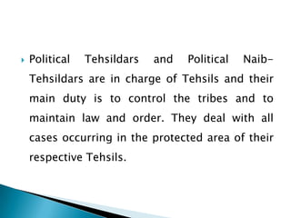    Political   Tehsildars   and   Political   Naib-
    Tehsildars are in charge of Tehsils and their
    main duty is to control the tribes and to
    maintain law and order. They deal with all
    cases occurring in the protected area of their
    respective Tehsils.
 