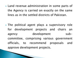    Land revenue administration in some parts of
    the Agency is carried on exactly on the same
    lines as in the settled districts of Pakistan.


   The political agent plays a supervisory role
    for development projects and chairs an
    agency             development               sub-
    committee, comprising various government
    officials,   to   recommend     proposals        and
    approve development projects.
 
