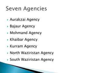    Aurakzai Agency
   Bajaur Agency
   Mohmand Agency
   Khaibar Agency
   Kurram Agency
   North Waziristan Agency
   South Waziristan Agency
 