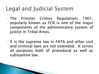 •   The Frontier Crimes Regulations 1901,
    popularly known as FCR is one of the major
    components of the administrative system of
    justice in Tribal Areas.

•   It is the supreme law in FATA and other civil
    and criminal laws are not extended. It serves
    all purposes both of procedural as well as
    substantive law.
 