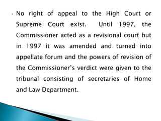 •   No right of appeal to the High Court or
    Supreme   Court   exist.   Until   1997,   the
    Commissioner acted as a revisional court but
    in 1997 it was amended and turned into
    appellate forum and the powers of revision of
    the Commissioner’s verdict were given to the
    tribunal consisting of secretaries of Home
    and Law Department.
 