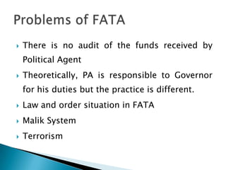    There is no audit of the funds received by
    Political Agent
   Theoretically, PA is responsible to Governor
    for his duties but the practice is different.
   Law and order situation in FATA
   Malik System
   Terrorism
 