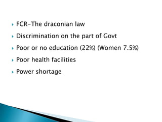    FCR-The draconian law
   Discrimination on the part of Govt
   Poor or no education (22%) (Women 7.5%)
   Poor health facilities
   Power shortage
 