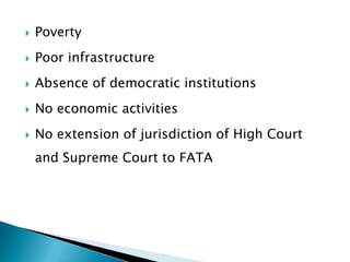    Poverty
   Poor infrastructure
   Absence of democratic institutions
   No economic activities
   No extension of jurisdiction of High Court
    and Supreme Court to FATA
 