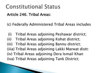 Article 246. Tribal Areas:

(c) Federally Administered Tribal Areas includes

 (i) Tribal Areas adjoining Peshawar district;
(ii) Tribal Areas adjoining Kohat district;
(iii) Tribal Areas adjoining Bannu district;
(iiia) Tribal Areas adjoining Lakki Marwat distt:
(iv) Tribal Areas adjoining Dera Ismail Khan
(iva) Tribal Areas adjoining Tank District;
 