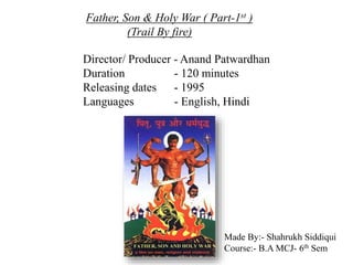 Father, Son & Holy War ( Part-1st )
(Trail By fire)
Director/ Producer - Anand Patwardhan
Duration - 120 minutes
Releasing dates - 1995
Languages - English, Hindi
Made By:- Shahrukh Siddiqui
Course:- B.A MCJ- 6th Sem
 