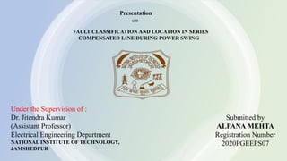 Presentation
on
Submitted by
ALPANA MEHTA
Registration Number
2020PGEEPS07
Under the Supervision of :
Dr. Jitendra Kumar
(Assistant Professor)
Electrical Engineering Department
NATIONAL INSTITUTE OF TECHNOLOGY,
JAMSHEDPUR
FAULT CLASSIFICATION AND LOCATION IN SERIES
COMPENSATED LINE DURING POWER SWING
 