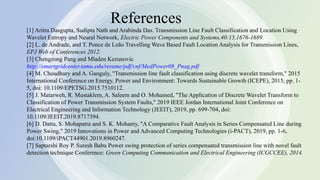 10
References
[1] Aritra Dasgupta, Sudipta Nath and Arabinda Das. Transmission Line Fault Classification and Location Using
Wavelet Entropy and Neural Network, Electric Power Components and Systems,40:15,1676-1689.
[2] L. de Andrade, and T. Ponce de Leão Travelling Wave Based Fault Location Analysis for Transmission Lines,
EPJ Web of Conferences 2012.
[3] Chengzong Pang and Mladen Kezunovic
http://smartgridcenter.tamu.edu/resume/pdf/cnf/MedPower08_Pnag.pdf
[4] M. Choudhury and A. Ganguly, "Transmission line fault classification using discrete wavelet transform," 2015
International Conference on Energy, Power and Environment: Towards Sustainable Growth (ICEPE), 2015, pp. 1-
5, doi: 10.1109/EPETSG.2015.7510112.
[5] J. Matarweh, R. Mustaklem, A. Saleem and O. Mohamed, "The Application of Discrete Wavelet Transform to
Classification of Power Transmission System Faults," 2019 IEEE Jordan International Joint Conference on
Electrical Engineering and Information Technology (JEEIT), 2019, pp. 699-704, doi:
10.1109/JEEIT.2019.8717394.
[6] D. Datta, S. Mohapatra and S. K. Mohanty, "A Comparative Fault Analysis in Series Compensated Line during
Power Swing," 2019 Innovations in Power and Advanced Computing Technologies (i-PACT), 2019, pp. 1-6,
doi:10.1109/iPACT44901.2019.8960247.
[7] Saptarshi Roy P. Suresh Babu Power swing protection of series compensated transmission line with novel fault
detection technique Conference: Green Computing Communication and Electrical Engineering (ICGCCEE), 2014.
 