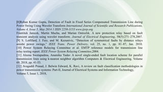 11
[8]Rohan Kumar Gupta, Detection of Fault in Fixed Series Compensated Transmission Line during
Power Swing Using Wavelet Transform International Journal of Scientific and Research Publications,
Volume 4, Issue 5, May 2014 1 ISSN 2250-3153 www.ijsrp.org
František Janıcek, Martin Mucha, and Marian Ostrozlık. A new protection relay based on fault
transient analysis using wavelet transform. Journal of Electrical Engineering, 58(5):271–278,2007.
[9] S. Lotfifard, J. Faiz, and M. Kezunivic, “Detection of symmetrical faults by distance relays
amidst power swings,” IEEE Trans. Power Delivery, vol. 25, no. 1, pp. 81–87, Jan. 2010.
[10] Power System Relaying Committee et al. EMTP reference models for transmission line
relay testing report. IEEE Power System Relaying Committee,2004.
[11] Aleena Swetapadma, Anamika Yadav A novel single-ended fault location scheme for parallel
transmission lines using k-nearest neighbor algorithm Computers & Electrical Engineering, Volume
69, 2018, pp. 41-53.
[12] Avagaddi Prasad, J. Belwin Edward, K. Ravi, A review on fault classification methodologies in
power transmission systems: Part-II, Journal of Electrical Systems and Information Technology,
Volume 5, Issue 1, 2018,
 