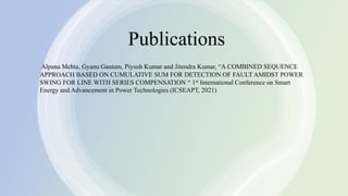 12
12
Publications
Alpana Mehta, Gyanu Gautam, Piyush Kumar and Jitendra Kumar, “A COMBINED SEQUENCE
APPROACH BASED ON CUMULATIVE SUM FOR DETECTION OF FAULT AMIDST POWER
SWING FOR LINE WITH SERIES COMPENSATION “ 1st International Conference on Smart
Energy and Advancement in Power Technologies (ICSEAPT, 2021)
 