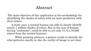 Abstract
The main objective of this application is the methodology for
identifying the shades of colors with an exact prediction with
their names.
A study says, a normal human can able to clearly identify
nearly 1 million shades of colors. But in the case of human
having “enchroma”, could be able to see only 1% (i.e.10,000
colors) from the normal humans.
While painting pictures, a painter needs to identify the
color patterns exactly or else the reality of image is not clear.
 