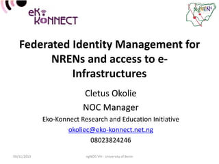 Federated Identity Management for
NRENs and access to eInfrastructures
Cletus Okolie
NOC Manager
Eko-Konnect Research and Education Initiative
okoliec@eko-konnect.net.ng
08023824246
09/11/2013

ngNOG VIII - University of Benin

 