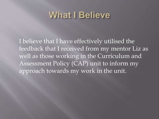 I believe that I have effectively utilised the
feedback that I received from my mentor Liz as
well as those working in the Curriculum and
Assessment Policy (CAP) unit to inform my
approach towards my work in the unit.