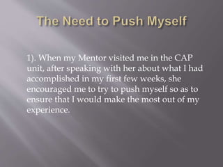 1). When my Mentor visited me in the CAP
unit, after speaking with her about what I had
accomplished in my first few weeks, she
encouraged me to try to push myself so as to
ensure that I would make the most out of my
experience.