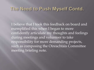 I believe that I took this feedback on board and
exemplified this when I began to more
confidently articulate my thoughts and feelings
during meetings and volunteer to take
responsibility for more demanding projects,
such as composing the Oireachtais Committee
meeting briefing note.