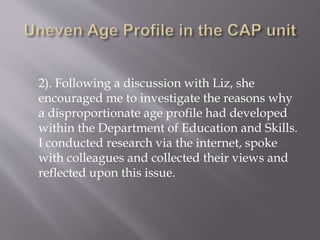 2). Following a discussion with Liz, she
encouraged me to investigate the reasons why
a disproportionate age profile had developed
within the Department of Education and Skills.
I conducted research via the internet, spoke
with colleagues and collected their views and
reflected upon this issue.