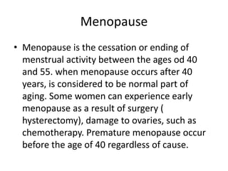 Menopause
• Menopause is the cessation or ending of
  menstrual activity between the ages od 40
  and 55. when menopause occurs after 40
  years, is considered to be normal part of
  aging. Some women can experience early
  menopause as a result of surgery (
  hysterectomy), damage to ovaries, such as
  chemotherapy. Premature menopause occur
  before the age of 40 regardless of cause.
 