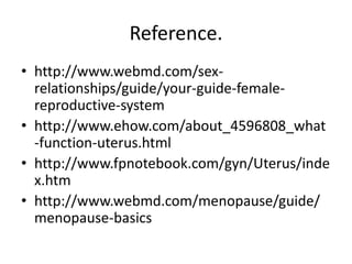 Reference.
• http://www.webmd.com/sex-
  relationships/guide/your-guide-female-
  reproductive-system
• http://www.ehow.com/about_4596808_what
  -function-uterus.html
• http://www.fpnotebook.com/gyn/Uterus/inde
  x.htm
• http://www.webmd.com/menopause/guide/
  menopause-basics
 