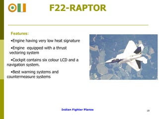 F22-RAPTOR Features: Engine having very low heat signature Engine  equipped with a thrust  vectoring system  Cockpit contains six colour LCD and a navigation system.  Best warning systems and  countermeasure systems  Indian Fighter Planes 