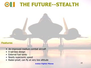 THE FUTURE--STEALTH Features An improved medium combat aircraft A tail-less design External fuel tanks Nearly supersonic speed Radar-proof, can fly at very low altitude Indian Fighter Planes 18 