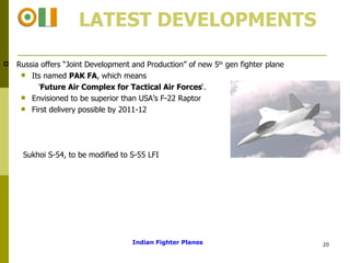   LATEST DEVELOPMENTS Russia offers “Joint Development and Production” of new 5 th  gen fighter plane  Its named  PAK FA , which means  ' Future Air Complex for Tactical Air Forces ‘. Envisioned to be superior than USA’s F-22 Raptor First delivery possible by 2011-12 Sukhoi S-54, to be modified to S-55 LFI Indian Fighter Planes 