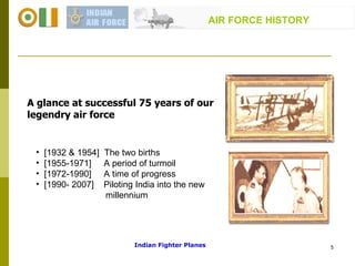 [1932 & 1954]  The two births  [1955-1971]  A period of turmoil  [1972-1990]  A time of progress  [1990- 2007]  Piloting India into the new millennium A glance at successful 75 years of our legendry air force  AIR FORCE HISTORY Indian Fighter Planes 