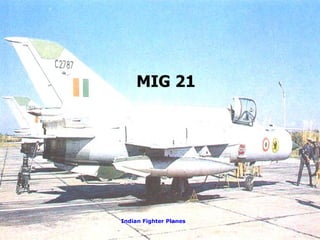 MIG-21 Features Maximum Speed:  Mach 2.05 Service Ceiling:  15,250 meters (50,000 feet) Payloads:  Twin-barrel 23mm gun with 200 rounds, air-to-air  missiles Combat Radius:  Internal fuel - 1100 km; 683 miles   Security Pilot on ejection seat with spring loaded arm Flat bullet proof windscreen Indian Name: Trishul, Vikram, Bison.  MIG 21 Indian Fighter Planes 