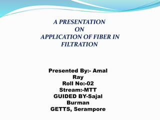 A PRESENTATION
ON
APPLICATION OF FIBER IN
FILTRATION
Presented By:- Amal
Ray
Roll No:-02
Stream:-MTT
GUIDED BY-Sajal
Burman
GETTS, Serampore
 