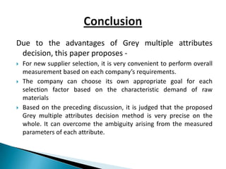 Due to the advantages of Grey multiple attributes
 decision, this paper proposes -
   For new supplier selection, it is very convenient to perform overall
    measurement based on each company’s requirements.
   The company can choose its own appropriate goal for each
    selection factor based on the characteristic demand of raw
    materials
   Based on the preceding discussion, it is judged that the proposed
    Grey multiple attributes decision method is very precise on the
    whole. It can overcome the ambiguity arising from the measured
    parameters of each attribute.
 