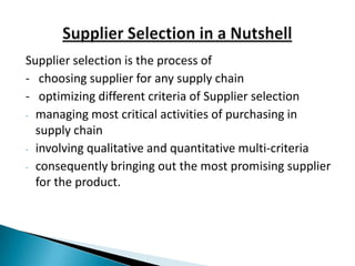 Supplier selection is the process of
- choosing supplier for any supply chain
- optimizing different criteria of Supplier selection
- managing most critical activities of purchasing in
  supply chain
- involving qualitative and quantitative multi-criteria
- consequently bringing out the most promising supplier
  for the product.
 