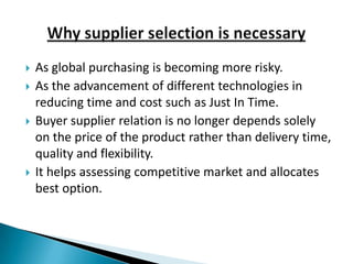    As global purchasing is becoming more risky.
   As the advancement of different technologies in
    reducing time and cost such as Just In Time.
   Buyer supplier relation is no longer depends solely
    on the price of the product rather than delivery time,
    quality and flexibility.
   It helps assessing competitive market and allocates
    best option.
 