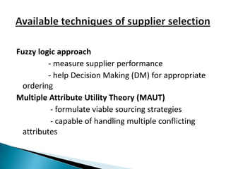 Fuzzy logic approach
         - measure supplier performance
         - help Decision Making (DM) for appropriate
 ordering
Multiple Attribute Utility Theory (MAUT)
          - formulate viable sourcing strategies
          - capable of handling multiple conflicting
 attributes
 