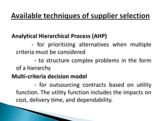 Analytical Hierarchical Process (AHP)
        - for prioritizing alternatives when multiple
 criteria must be considered
         - to structure complex problems in the form
 of a hierarchy
Multi-criteria decision model
         - for outsourcing contracts based on utility
 function. The utility function includes the impacts on
 cost, delivery time, and dependability.
 