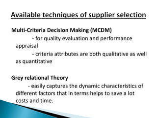 Multi-Criteria Decision Making (MCDM)
        - for quality evaluation and performance
 appraisal
        - criteria attributes are both qualitative as well
 as quantitative

Grey relational Theory
       - easily captures the dynamic characteristics of
 different factors that in terms helps to save a lot
 costs and time.
 