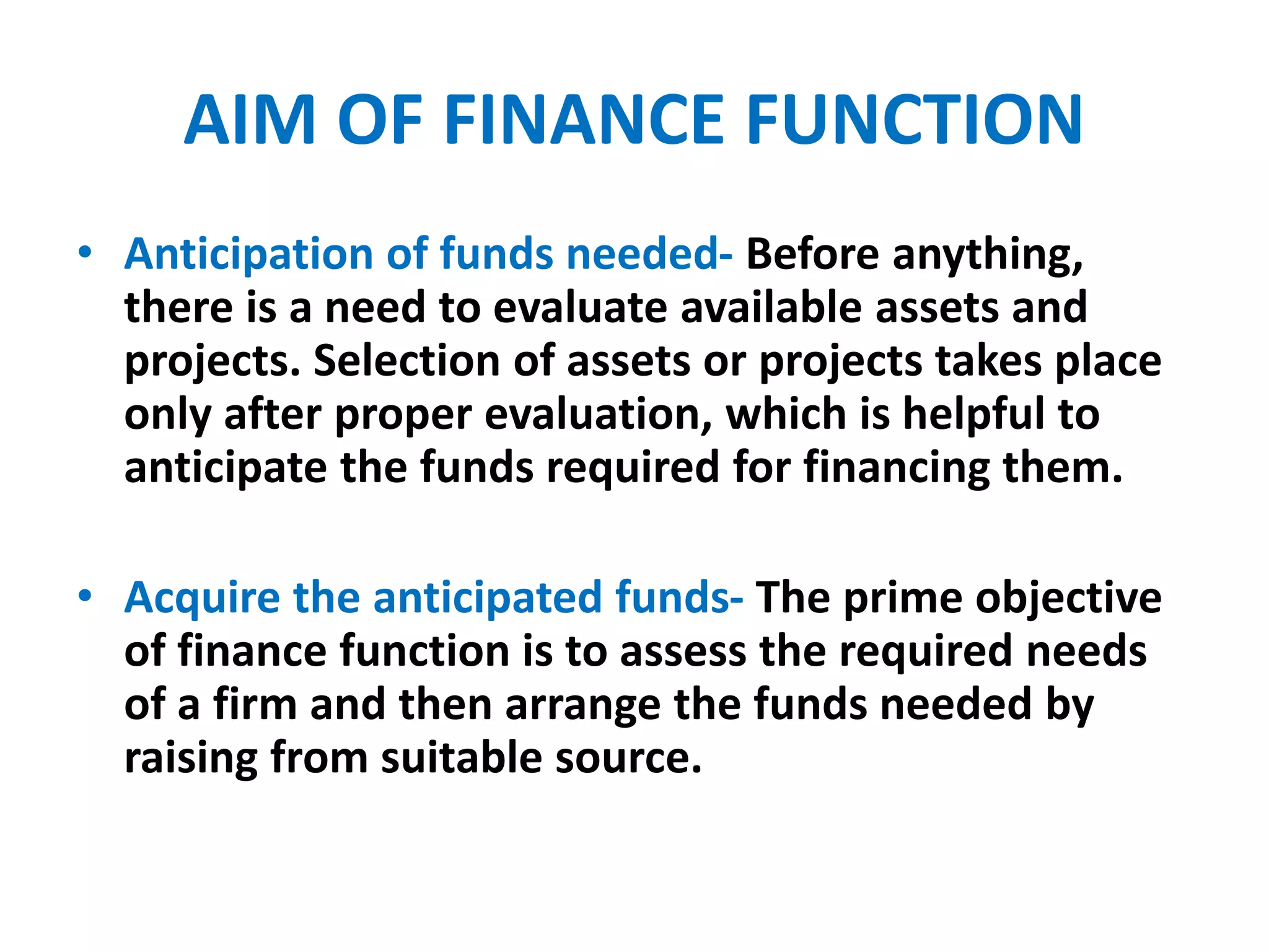 AIM OF FINANCE FUNCTION
• Anticipation of funds needed- Before anything,
there is a need to evaluate available assets and
projects. Selection of assets or projects takes place
only after proper evaluation, which is helpful to
anticipate the funds required for financing them.
• Acquire the anticipated funds- The prime objective
of finance function is to assess the required needs
of a firm and then arrange the funds needed by
raising from suitable source.
 