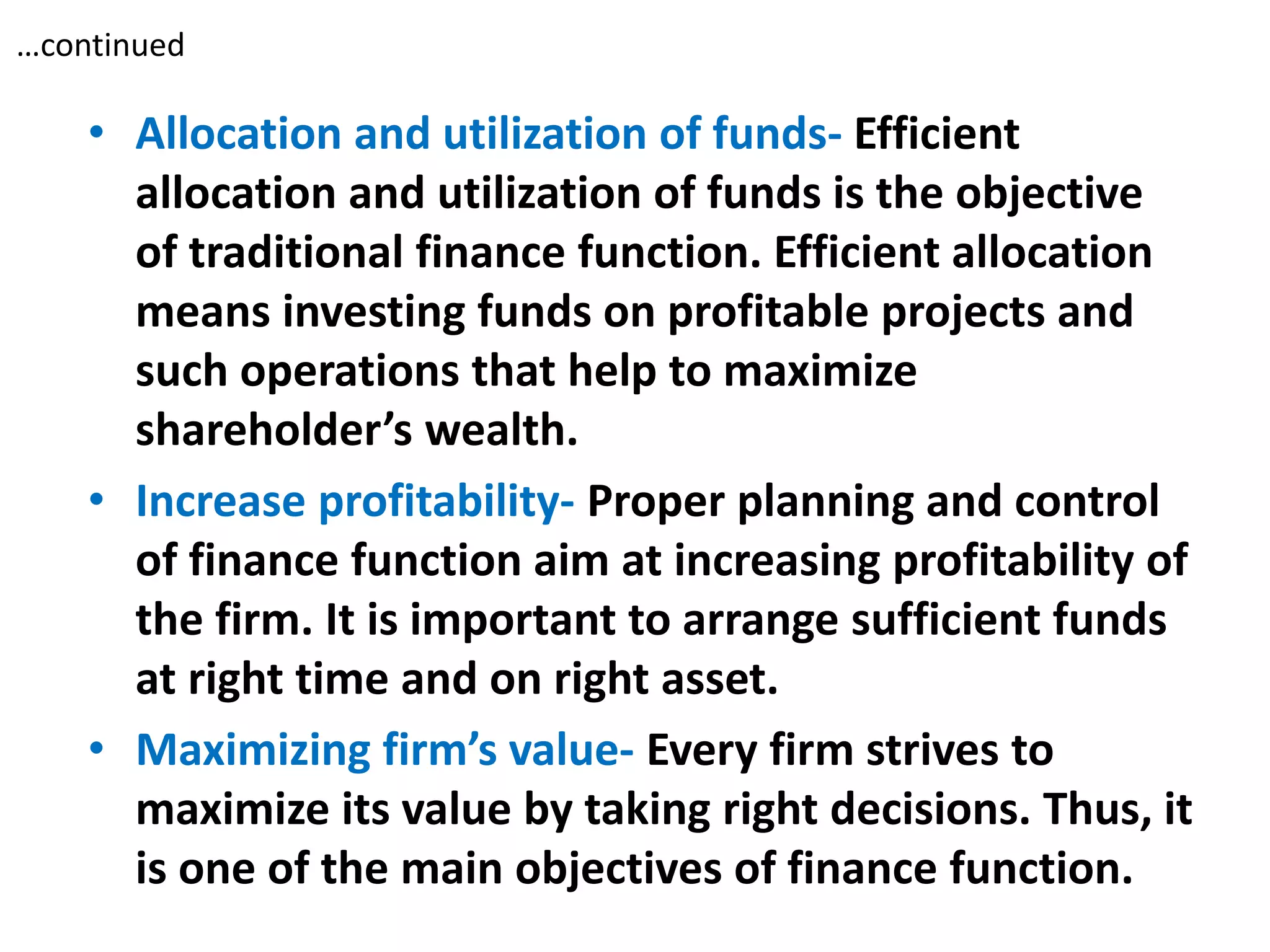 …continued
• Allocation and utilization of funds- Efficient
allocation and utilization of funds is the objective
of traditional finance function. Efficient allocation
means investing funds on profitable projects and
such operations that help to maximize
shareholder’s wealth.
• Increase profitability- Proper planning and control
of finance function aim at increasing profitability of
the firm. It is important to arrange sufficient funds
at right time and on right asset.
• Maximizing firm’s value- Every firm strives to
maximize its value by taking right decisions. Thus, it
is one of the main objectives of finance function.
 