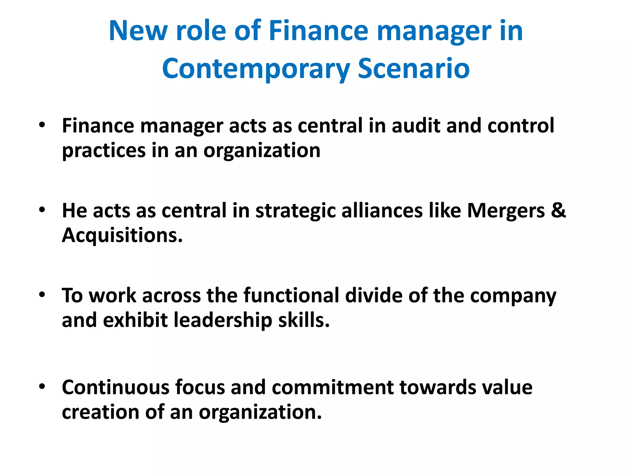 New role of Finance manager in
Contemporary Scenario
• Finance manager acts as central in audit and control
practices in an organization
• He acts as central in strategic alliances like Mergers &
Acquisitions.
• To work across the functional divide of the company
and exhibit leadership skills.
• Continuous focus and commitment towards value
creation of an organization.
 