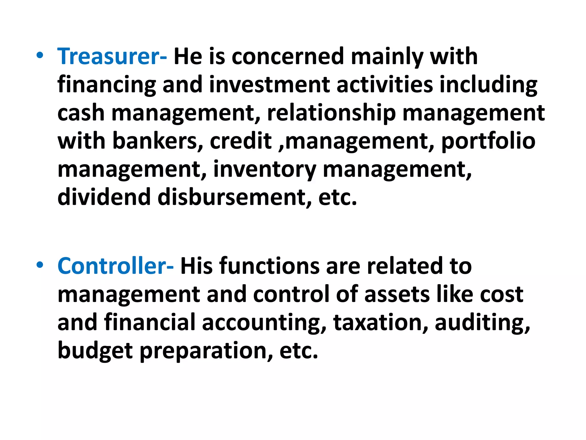 • Treasurer- He is concerned mainly with
financing and investment activities including
cash management, relationship management
with bankers, credit ,management, portfolio
management, inventory management,
dividend disbursement, etc.
• Controller- His functions are related to
management and control of assets like cost
and financial accounting, taxation, auditing,
budget preparation, etc.
 
