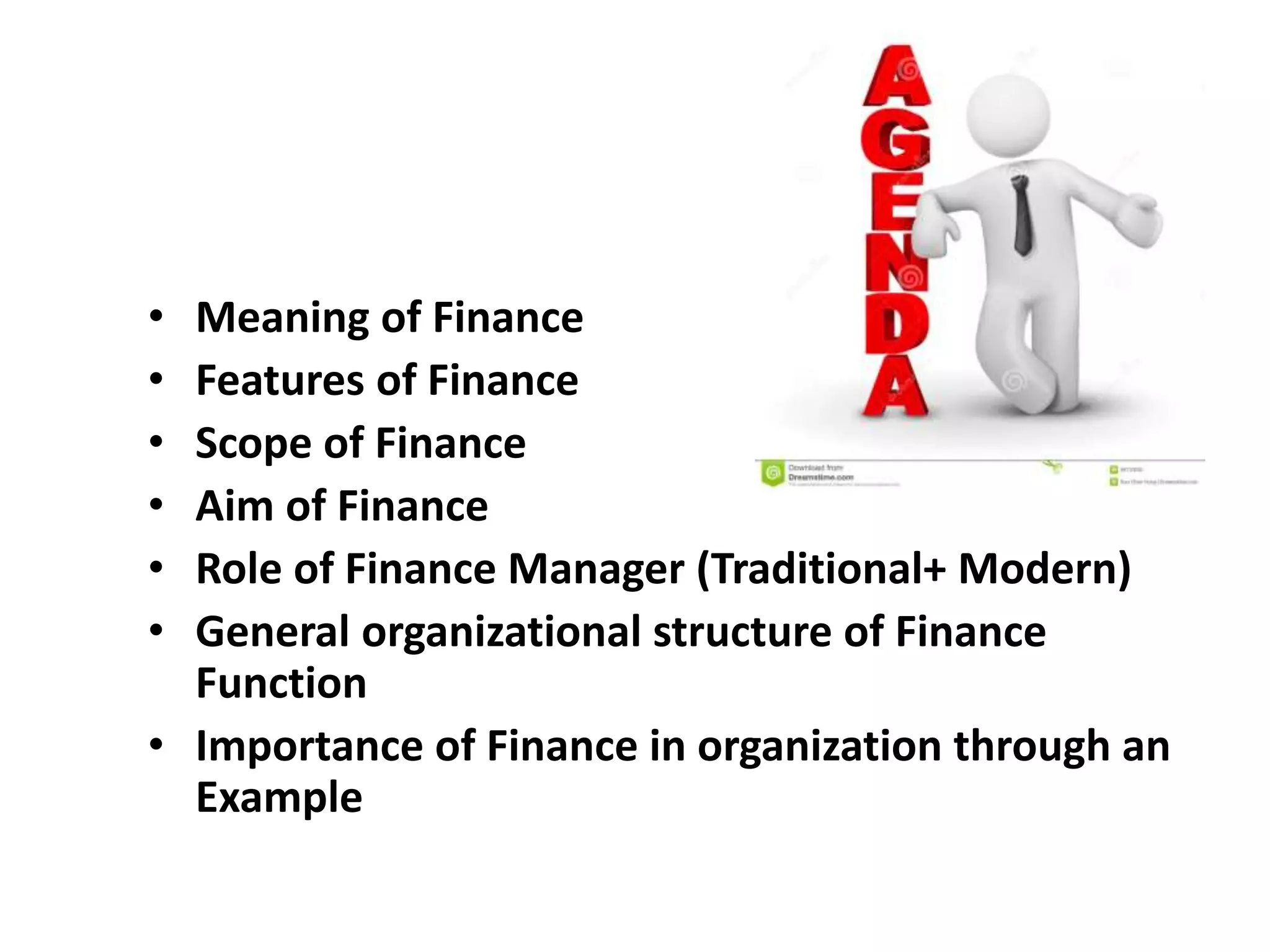 • Meaning of Finance
• Features of Finance
• Scope of Finance
• Aim of Finance
• Role of Finance Manager (Traditional+ Modern)
• General organizational structure of Finance
Function
• Importance of Finance in organization through an
Example
 
