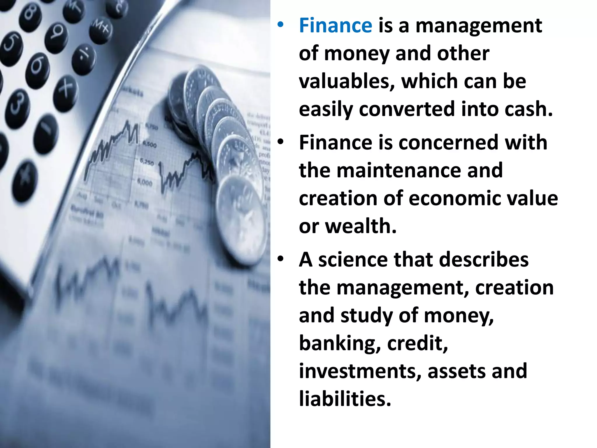 • Finance is a management
of money and other
valuables, which can be
easily converted into cash.
• Finance is concerned with
the maintenance and
creation of economic value
or wealth.
• A science that describes
the management, creation
and study of money,
banking, credit,
investments, assets and
liabilities.
 