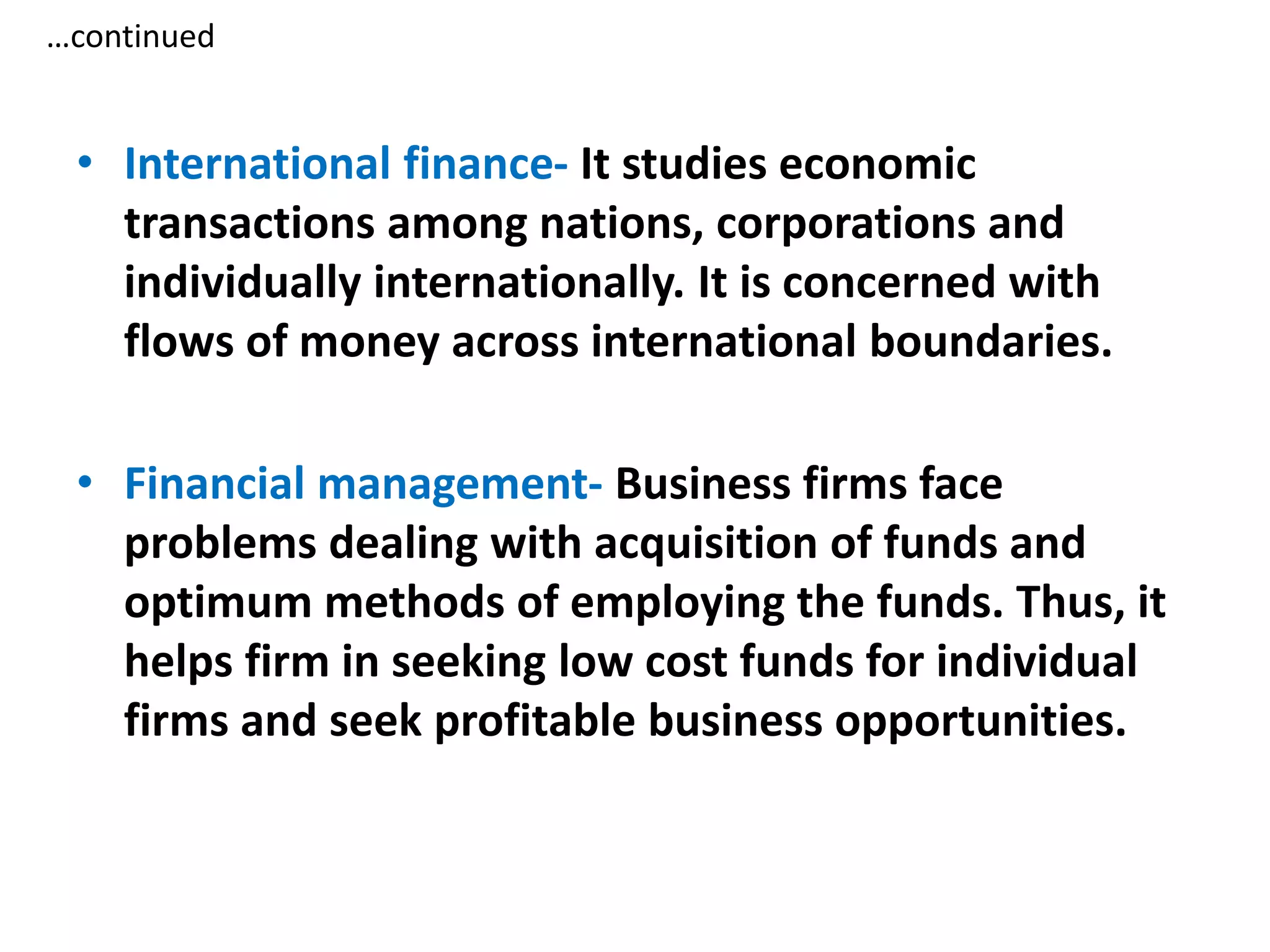 …continued
• International finance- It studies economic
transactions among nations, corporations and
individually internationally. It is concerned with
flows of money across international boundaries.
• Financial management- Business firms face
problems dealing with acquisition of funds and
optimum methods of employing the funds. Thus, it
helps firm in seeking low cost funds for individual
firms and seek profitable business opportunities.
 
