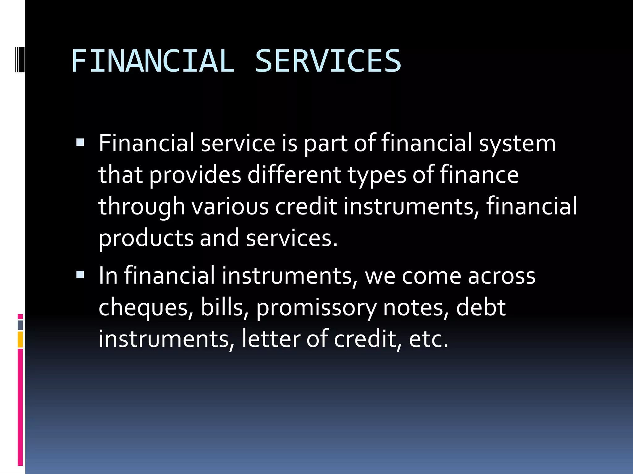 FINANCIAL SERVICES
 Financial service is part of financial system
that provides different types of finance
through various credit instruments, financial
products and services.
 In financial instruments, we come across
cheques, bills, promissory notes, debt
instruments, letter of credit, etc.
 