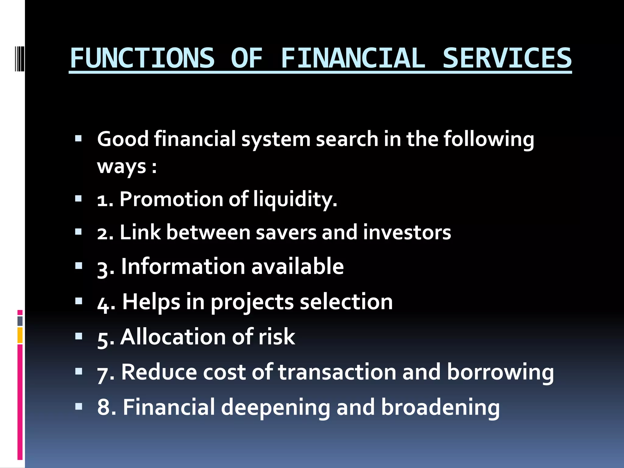 FUNCTIONS OF FINANCIAL SERVICES
 Good financial system search in the following
ways :
 1. Promotion of liquidity.
 2. Link between savers and investors
 3. Information available
 4. Helps in projects selection
 5. Allocation of risk
 7. Reduce cost of transaction and borrowing
 8. Financial deepening and broadening
 