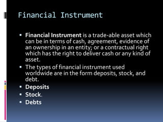 Financial Instrument
 Financial Instrument is a trade-able asset which
can be in terms of cash, agreement, evidence of
an ownership in an entity; or a contractual right
which has the right to deliver cash or any kind of
asset.
 The types of financial instrument used
worldwide are in the form deposits, stock, and
debt.
 Deposits
 Stock.
 Debts
 