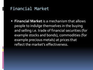 Financial Market
 Financial Market is a mechanism that allows
people to indulge themselves in the buying
and selling i.e. trade of financial securities (for
example stocks and bonds), commodities (for
example precious metals) at prices that
reflect the market’s effectiveness.
 
