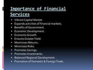 Importance of Financial
Services
 Vibrant Capital Market.
 Expands activities of financial markets.
 Benefits of Government.
 Economic Development.
 Economic Growth.
 Ensures GreaterYield.
 Maximizes Returns.
 Minimizes Risks.
 Promotes Savings.
 Promotes Investments.
 Balanced Regional Development.
 Promotion of Domestic & ForeignTrade.
 