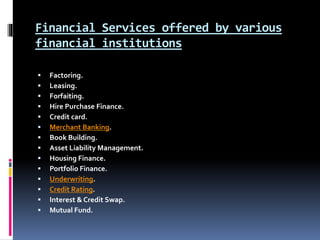 Financial Services offered by various
financial institutions
 Factoring.
 Leasing.
 Forfaiting.
 Hire Purchase Finance.
 Credit card.
 Merchant Banking.
 Book Building.
 Asset Liability Management.
 Housing Finance.
 Portfolio Finance.
 Underwriting.
 Credit Rating.
 Interest & Credit Swap.
 Mutual Fund.
 