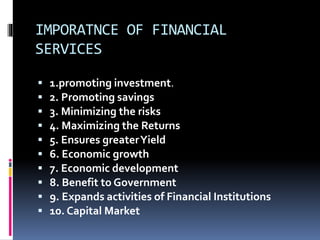 IMPORATNCE OF FINANCIAL
SERVICES
 1.promoting investment.
 2. Promoting savings
 3. Minimizing the risks
 4. Maximizing the Returns
 5. Ensures greaterYield
 6. Economic growth
 7. Economic development
 8. Benefit to Government
 9. Expands activities of Financial Institutions
 10. Capital Market
 