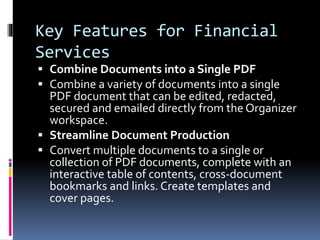 Key Features for Financial
Services
 Combine Documents into a Single PDF
 Combine a variety of documents into a single
PDF document that can be edited, redacted,
secured and emailed directly from the Organizer
workspace.
 Streamline Document Production
 Convert multiple documents to a single or
collection of PDF documents, complete with an
interactive table of contents, cross-document
bookmarks and links. Create templates and
cover pages.
 